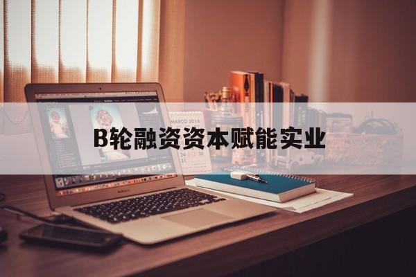 娄底市B轮融资资本赋能实业(b轮融资公司值得工作吗)